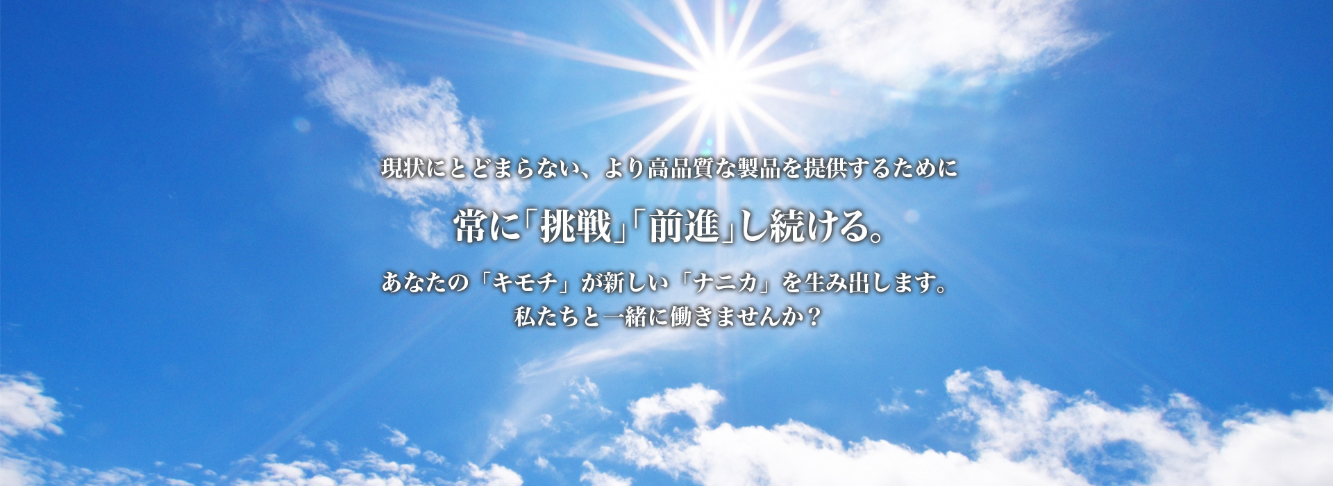 現状にとどまらない、より高品質な製品を提供するために、常に「挑戦」「前進」し続ける。あなたの「キモチ」が新しい「ナニカ」を生み出します。私たちと一緒に働きませんか？
